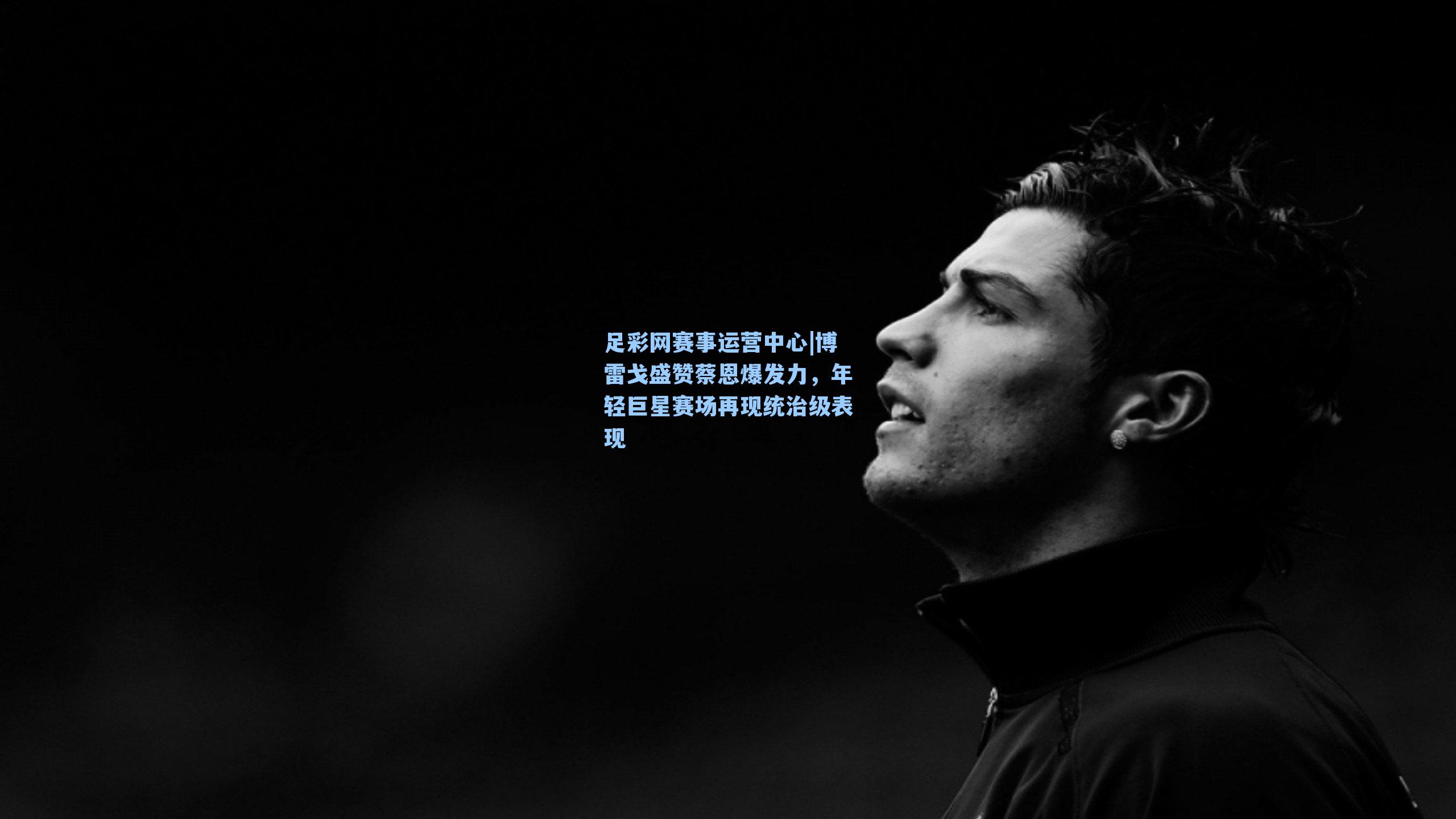 博雷戈盛赞蔡恩爆发力，年轻巨星赛场再现统治级表现