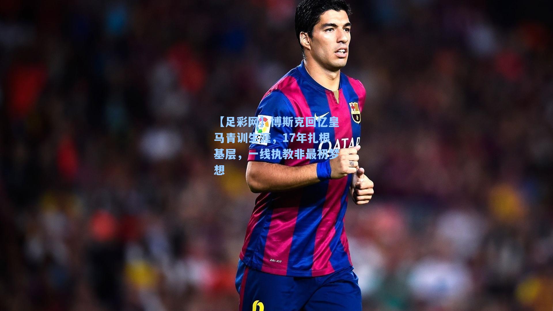 博斯克回忆皇马青训生涯,17年扎根基层,一线执教非最初梦想