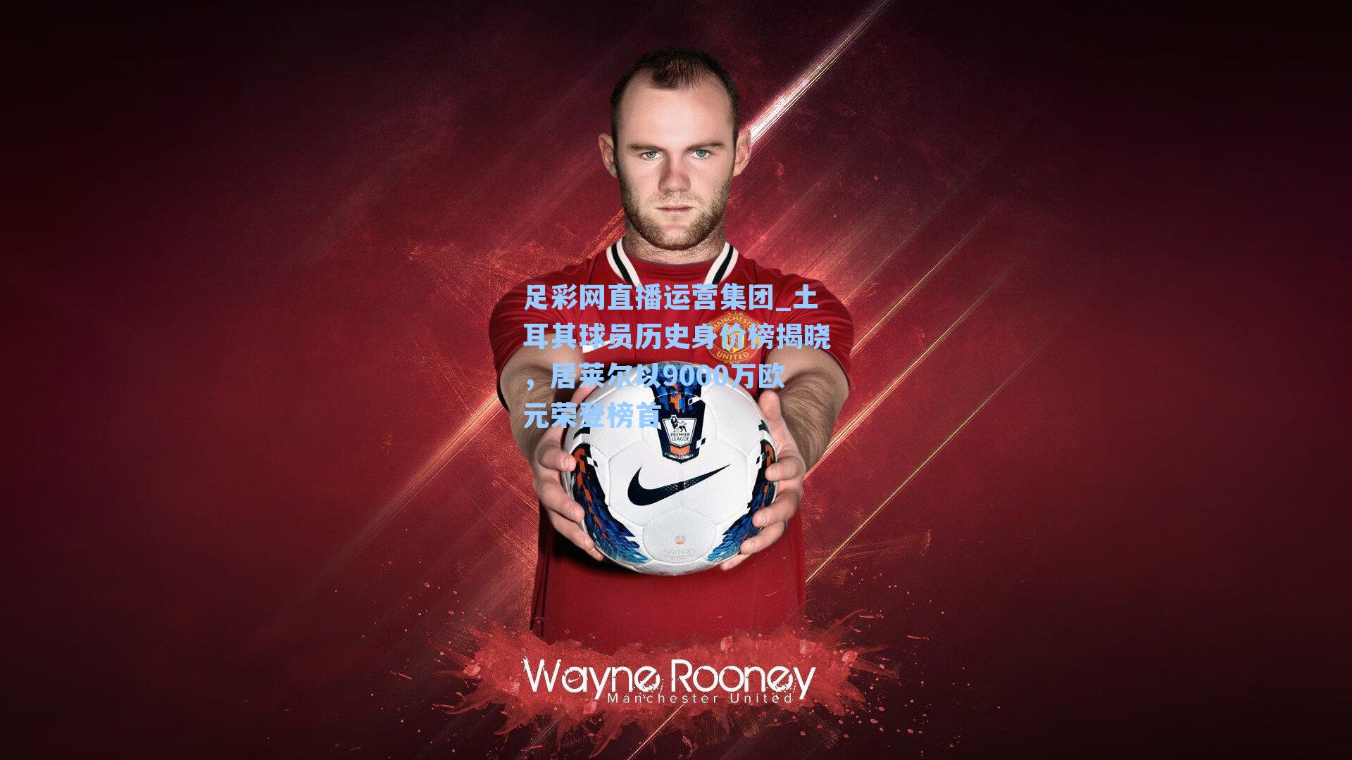 土耳其球员历史身价榜揭晓,居莱尔以9000万欧元荣登榜首