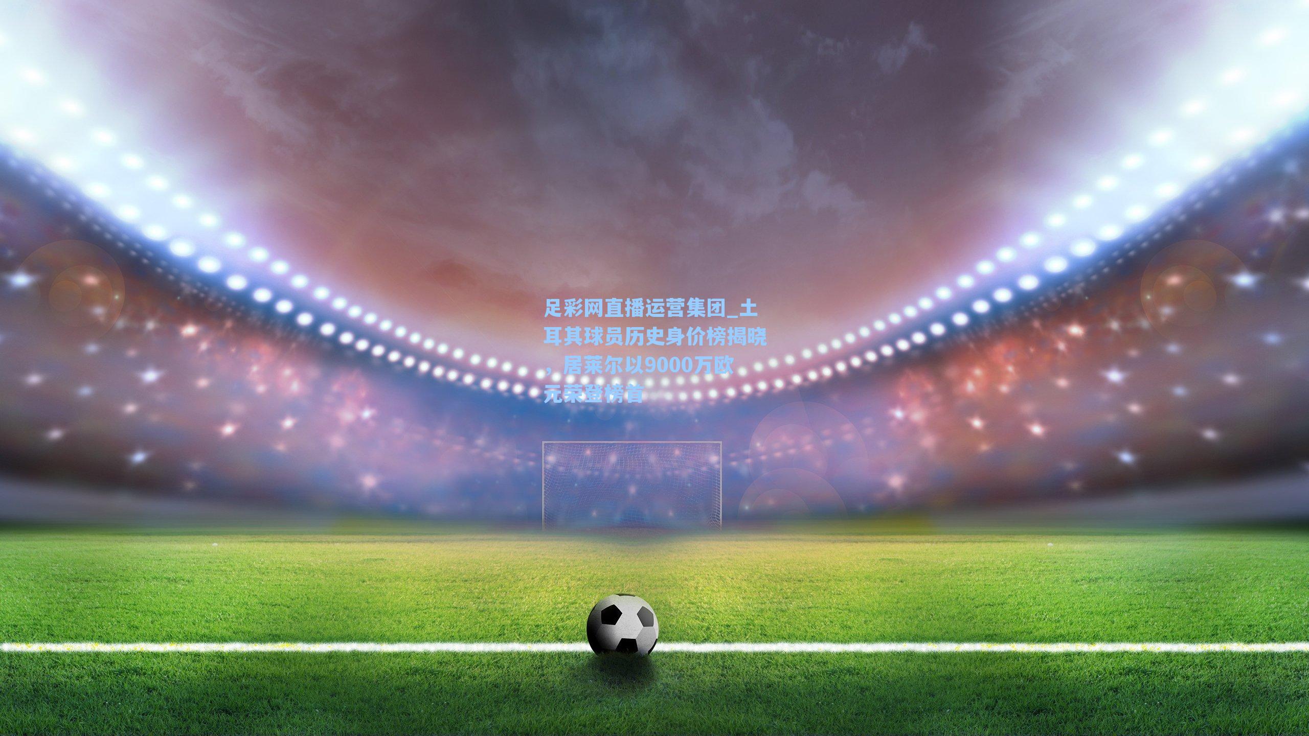 土耳其球员历史身价榜揭晓,居莱尔以9000万欧元荣登榜首