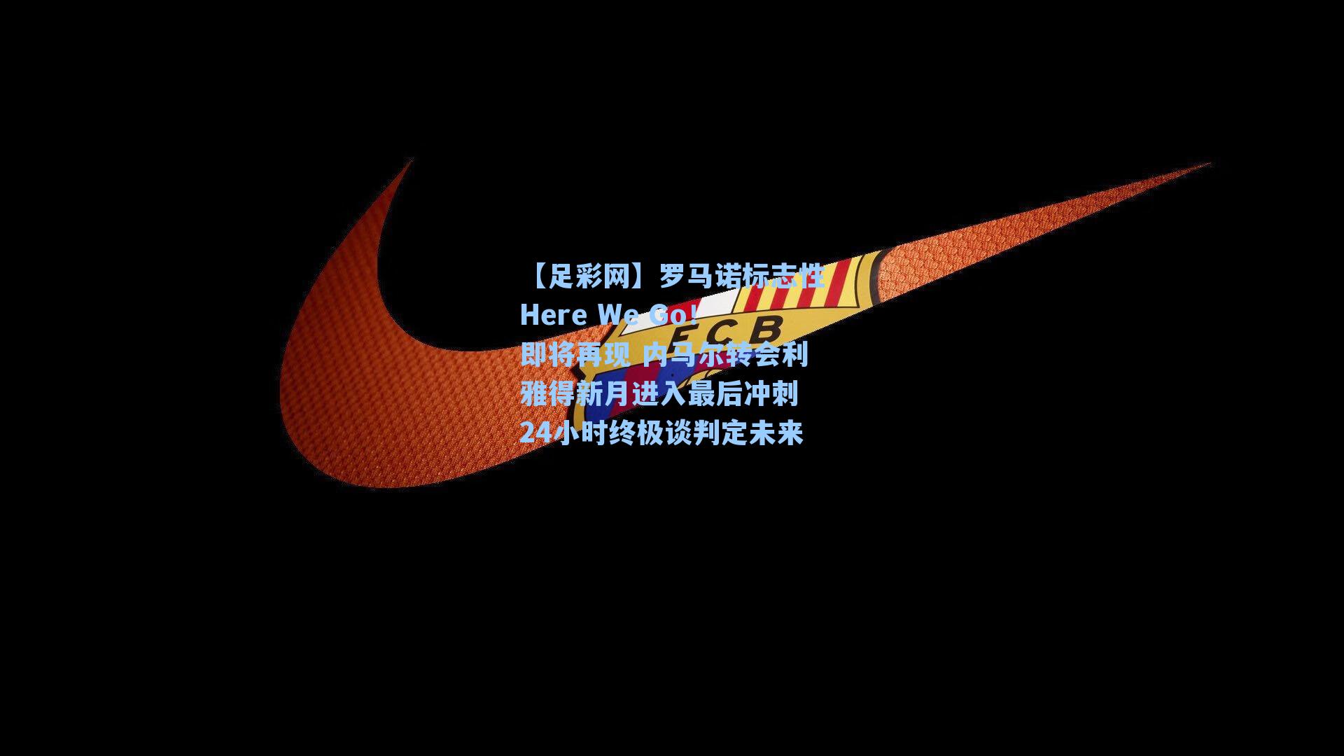 罗马诺标志性Here We Go!即将再现 内马尔转会利雅得新月进入最后冲刺 24小时终极谈判定未来